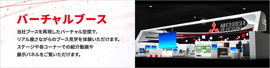 バーチャルブース 当社ブースを再現したバーチャル空間で、リアル展さながらのブース見学を体験いただけます。ステージや各コーナーでの紹介動画や展示パネルをご覧いただけます。