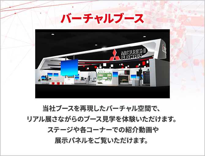 バーチャルブース 当社ブースを再現したバーチャル空間で、リアル展さながらのブース見学を体験いただけます。ステージや各コーナーでの紹介動画や展示パネルをご覧いただけます。