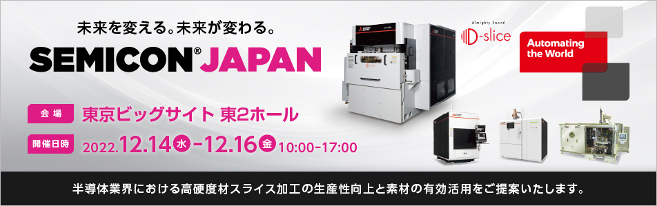 「未来を変える。未来が変わる。」 SEMICON Japan 2022 会場 東京ビッグサイト 開催日時 2022.12.14-12.16 10:00-17:00 半導体で使用されるSiC等の素材を多数枚同時にスライス加工できる放電加工技術を開発しました。本技術を展示し、半導体業界における高硬度材スライス加工の生産性向上と素材の有効活用をご提案いたします。