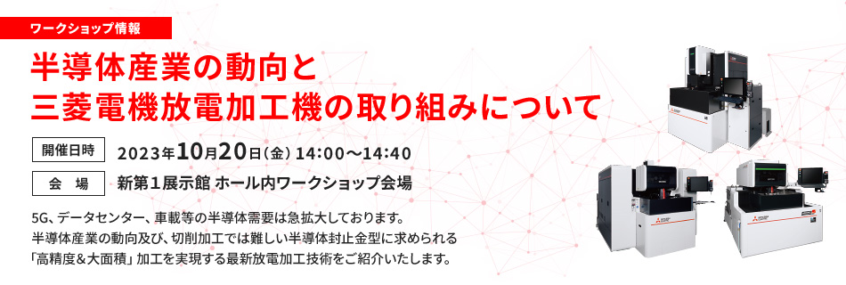 ワークショップ情報 半導体産業の動向と三菱電機放電加工機の取り組みについて 開催日時 2023年10月20日(金)14:00~14:40 会場 新第1展示館 ホール内ワークショップ会場 5G、データセンター、車載等の半導体需要は急拡大しております。半導体産業の動向及び、切削加工では難しい半導体封止金型に求められる「高精度&大面積」加工を実現する最新放電加工技術をご紹介いたします。