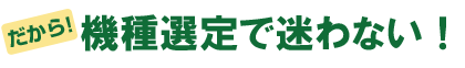 だから、機種選定で迷わない!