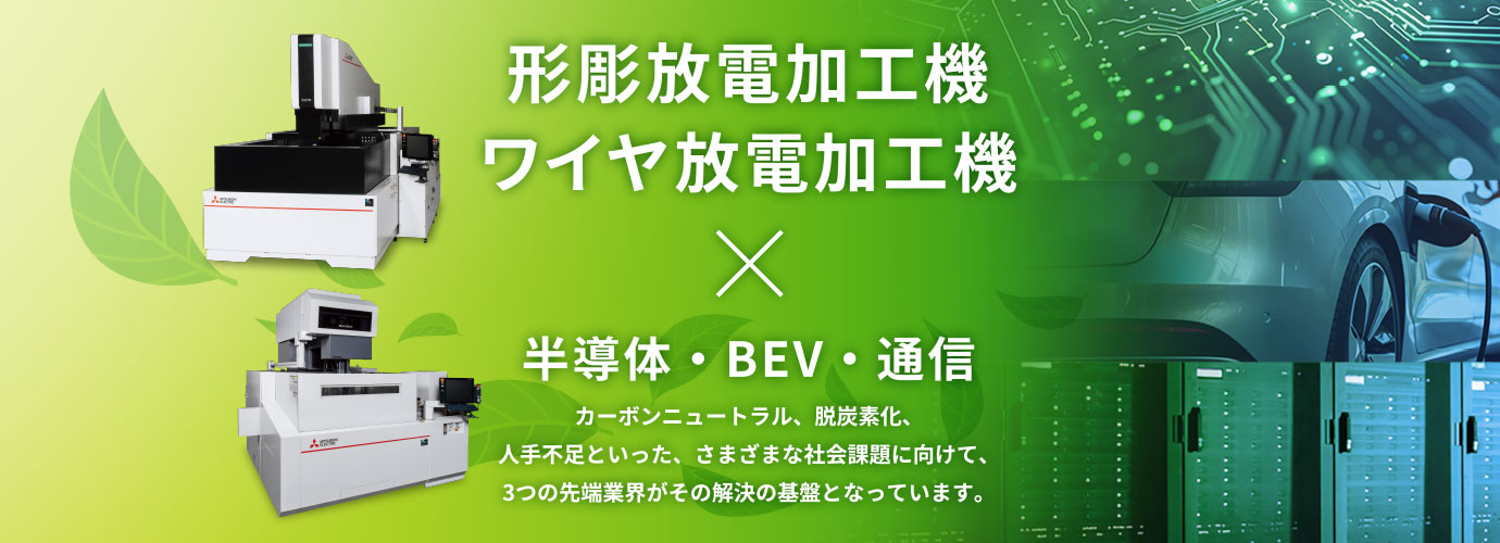 形彫放電加工機 ワイヤ放電加工機 × 半導体・BEV・通信 カーボンニュートラル、脱炭素化、人手不足といった、さまざまな社会課題に向けて、3つの先端業界がその解決の基盤となっています。