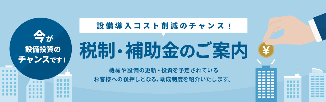 設備導入コスト削減のチャンス!税制・補助金のご案内 機械や設備の更新・投資を予定されているお客様への後押しとなる、助成制度を紹介いたします。