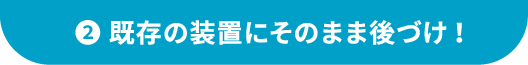 ②既存の装置にそのまま後づけ!