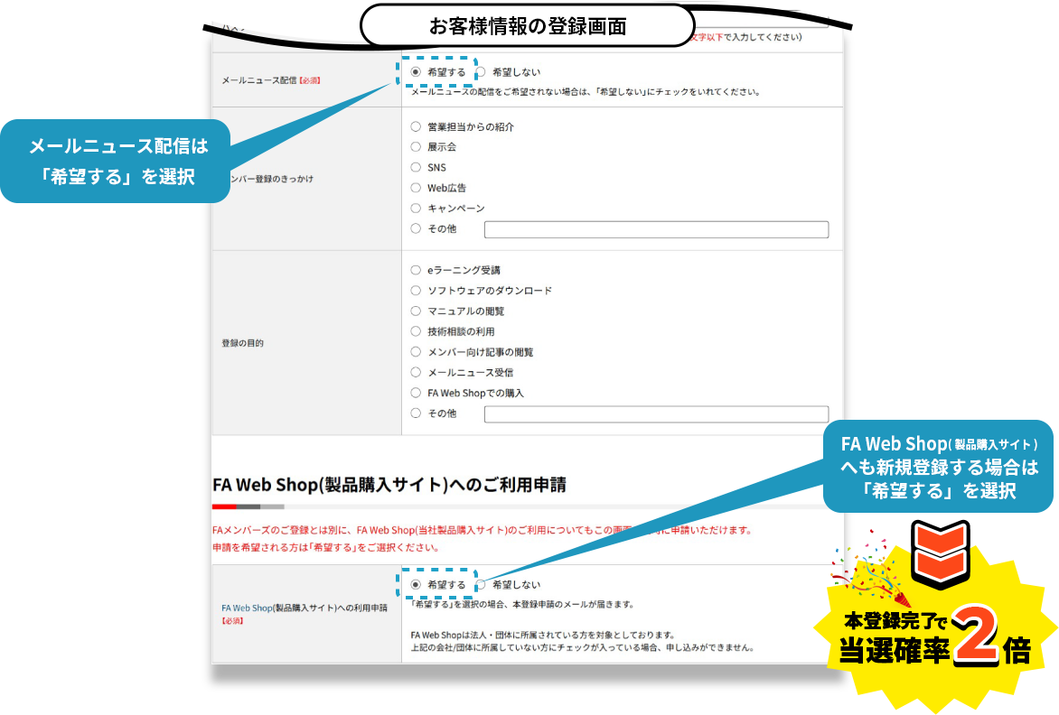 お客様情報の登録画面 メールニュース配信は「希望する」を選択 FA Web Shop(製品購入サイト)へも新規登録する場合は「希望する」を選択 本登録完了で当選確率2倍